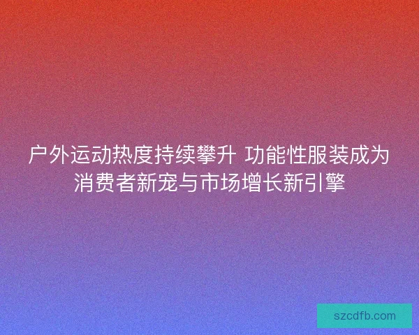 户外运动热度持续攀升 功能性服装成为消费者新宠与市场增长新引擎